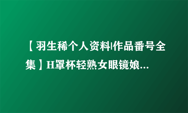 【羽生稀个人资料|作品番号全集】H罩杯轻熟女眼镜娘 制服控最爱羽生稀