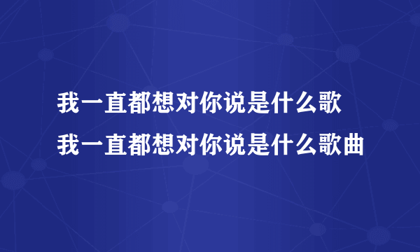 我一直都想对你说是什么歌 我一直都想对你说是什么歌曲