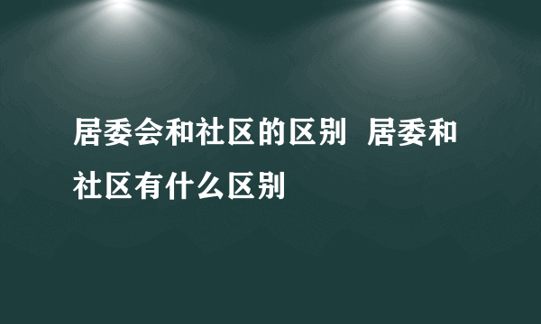 居委会和社区的区别  居委和社区有什么区别