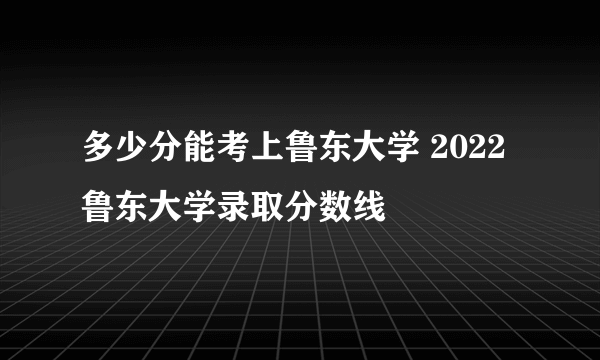 多少分能考上鲁东大学 2022鲁东大学录取分数线