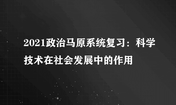 2021政治马原系统复习：科学技术在社会发展中的作用