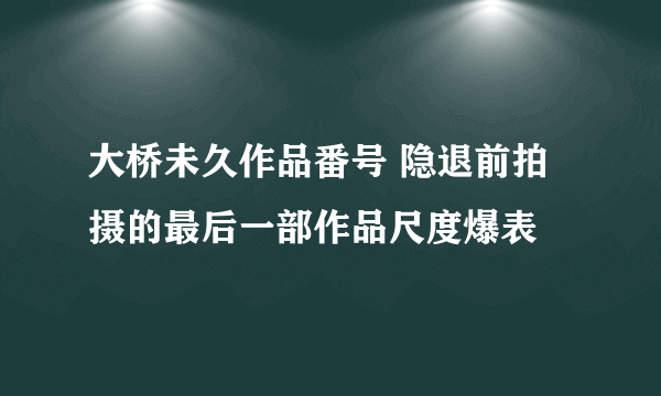 大桥未久作品番号 隐退前拍摄的最后一部作品尺度爆表