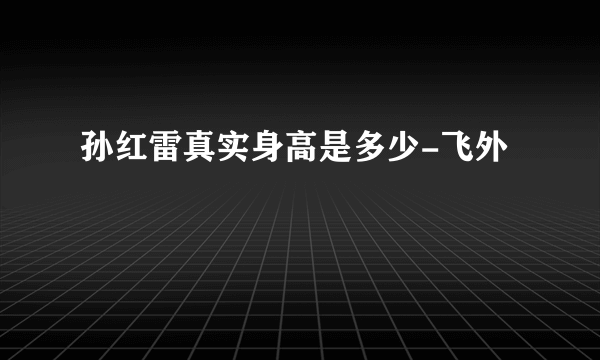 孙红雷真实身高是多少-飞外