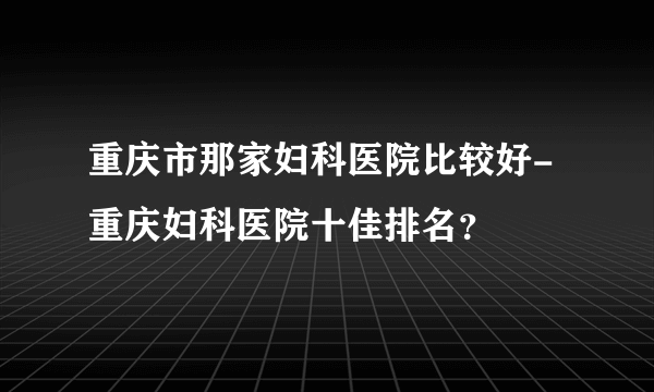 重庆市那家妇科医院比较好-重庆妇科医院十佳排名？