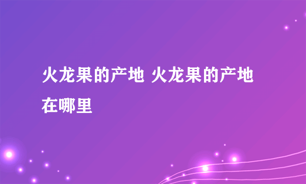 火龙果的产地 火龙果的产地在哪里