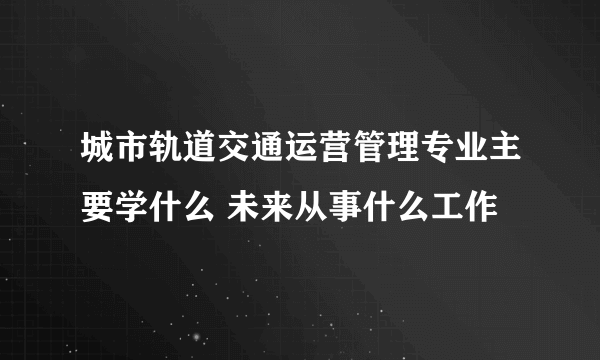 城市轨道交通运营管理专业主要学什么 未来从事什么工作