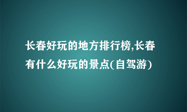 长春好玩的地方排行榜,长春有什么好玩的景点(自驾游)