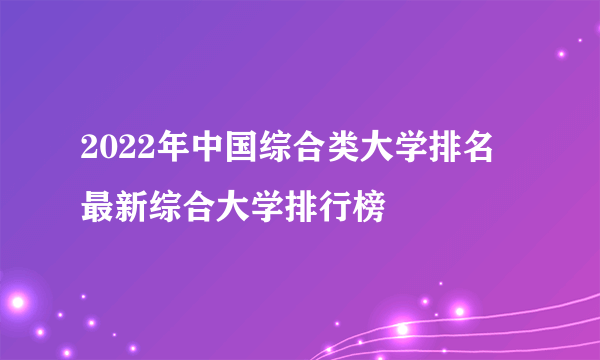 2022年中国综合类大学排名 最新综合大学排行榜