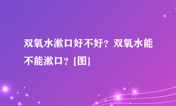 双氧水漱口好不好？双氧水能不能漱口？[图]