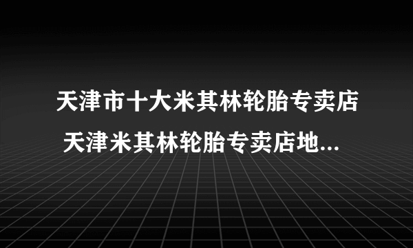 天津市十大米其林轮胎专卖店 天津米其林轮胎专卖店地址在哪里