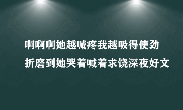 啊啊啊她越喊疼我越吸得使劲折磨到她哭着喊着求饶深夜好文