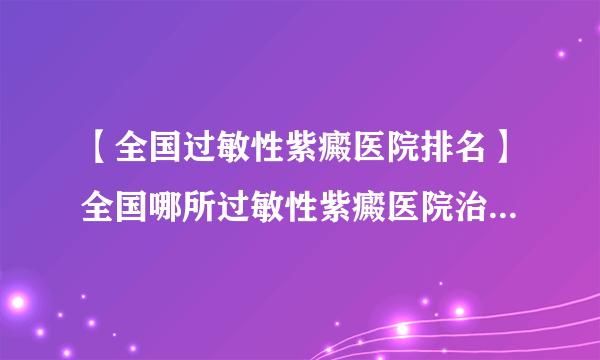 【全国过敏性紫癜医院排名】全国哪所过敏性紫癜医院治的最好？