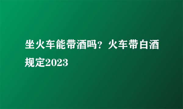 坐火车能带酒吗？火车带白酒规定2023