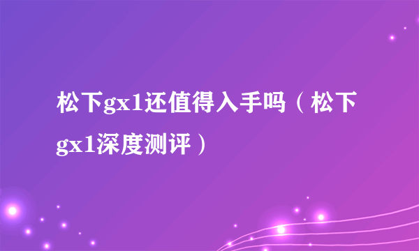 松下gx1还值得入手吗（松下gx1深度测评）