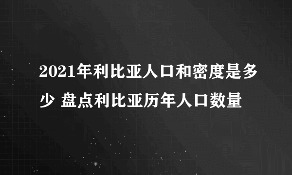 2021年利比亚人口和密度是多少 盘点利比亚历年人口数量