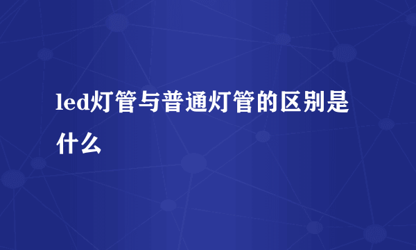 led灯管与普通灯管的区别是什么