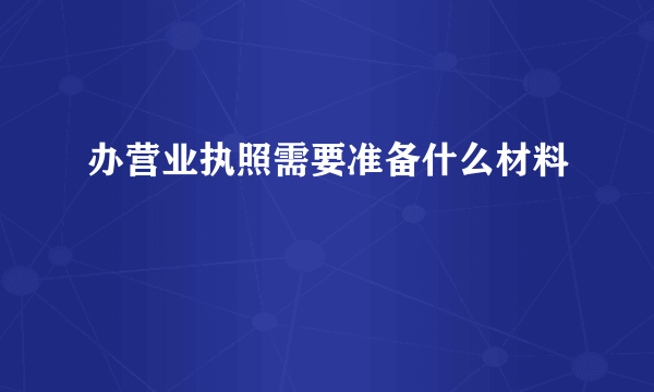 办营业执照需要准备什么材料