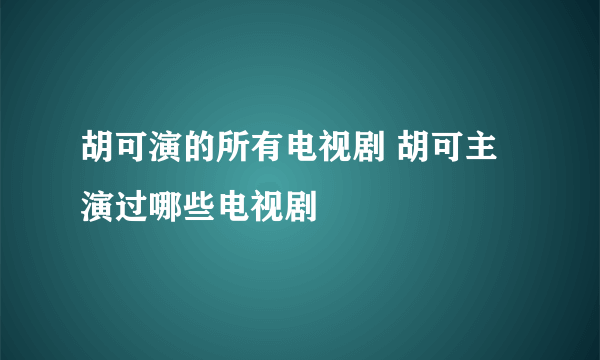 胡可演的所有电视剧 胡可主演过哪些电视剧