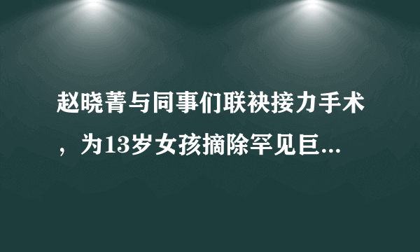 赵晓菁与同事们联袂接力手术，为13岁女孩摘除罕见巨大肿瘤。