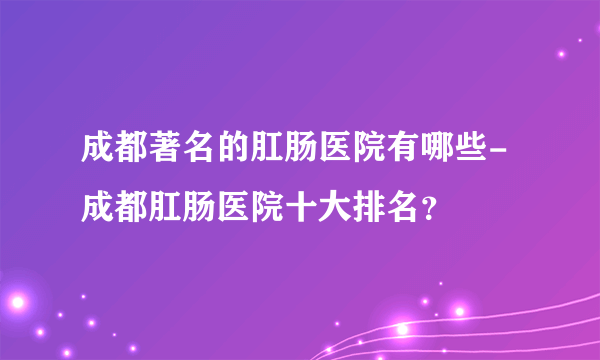 成都著名的肛肠医院有哪些-成都肛肠医院十大排名？