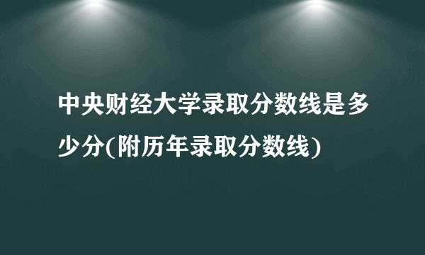 中央财经大学录取分数线是多少分(附历年录取分数线)