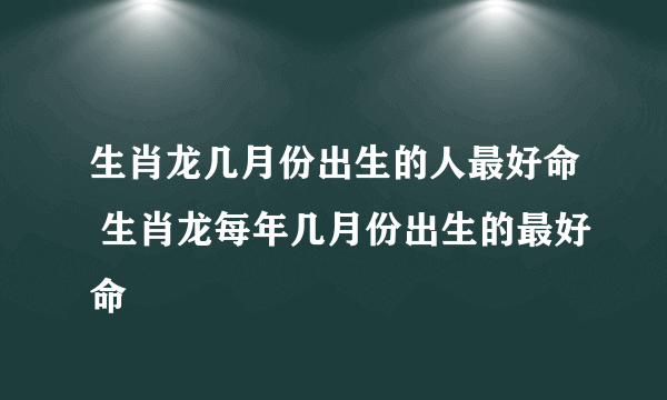 生肖龙几月份出生的人最好命 生肖龙每年几月份出生的最好命