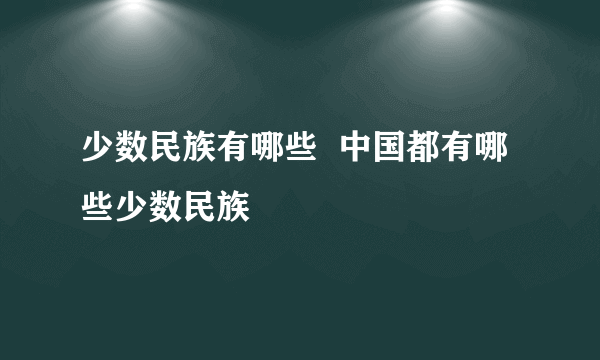 少数民族有哪些  中国都有哪些少数民族