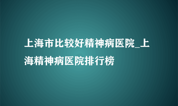 上海市比较好精神病医院_上海精神病医院排行榜