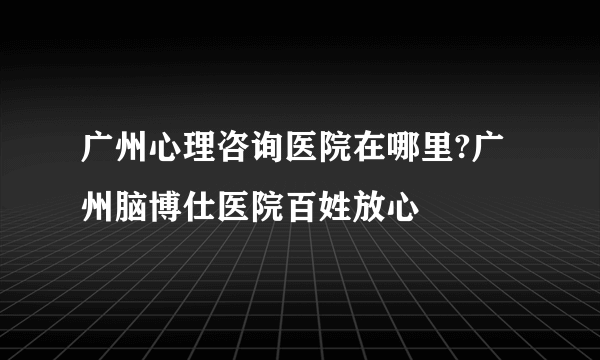 广州心理咨询医院在哪里?广州脑博仕医院百姓放心