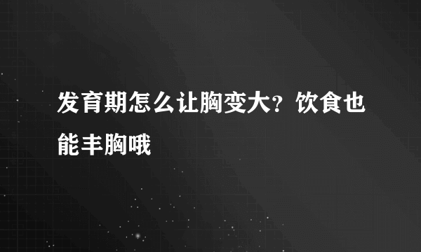 发育期怎么让胸变大？饮食也能丰胸哦