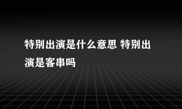 特别出演是什么意思 特别出演是客串吗