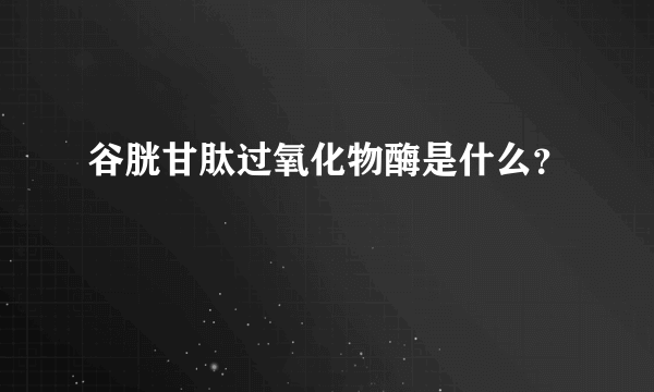 谷胱甘肽过氧化物酶是什么？