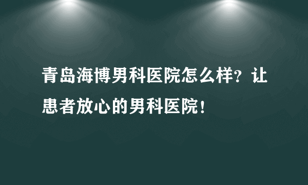 青岛海博男科医院怎么样？让患者放心的男科医院！