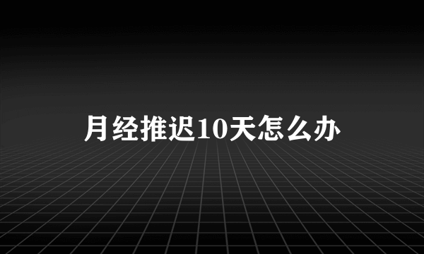 月经推迟10天怎么办