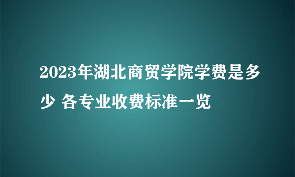 2023年湖北商贸学院学费是多少 各专业收费标准一览