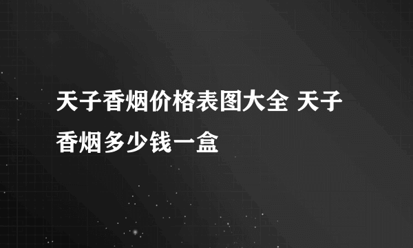 天子香烟价格表图大全 天子香烟多少钱一盒