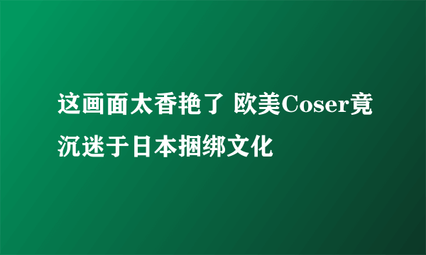 这画面太香艳了 欧美Coser竟沉迷于日本捆绑文化