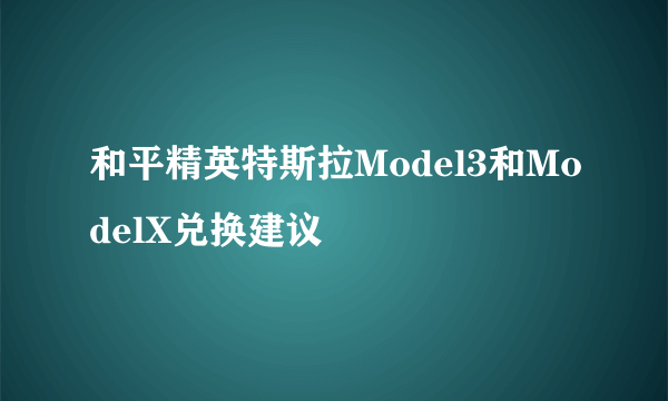 和平精英特斯拉Model3和ModelX兑换建议