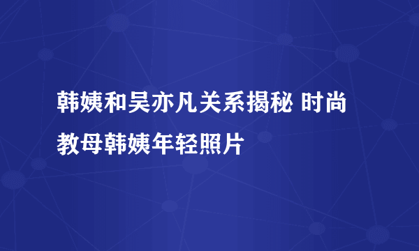 韩姨和吴亦凡关系揭秘 时尚教母韩姨年轻照片