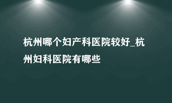 杭州哪个妇产科医院较好_杭州妇科医院有哪些