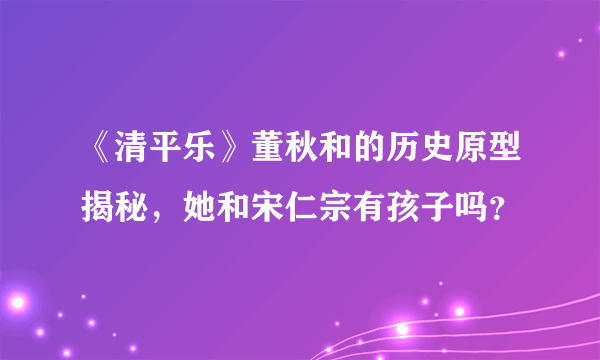 《清平乐》董秋和的历史原型揭秘，她和宋仁宗有孩子吗？