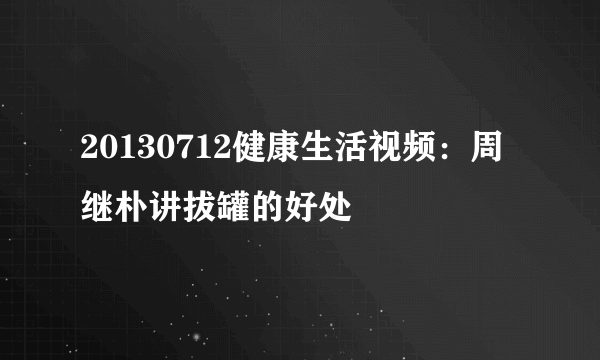 20130712健康生活视频：周继朴讲拔罐的好处