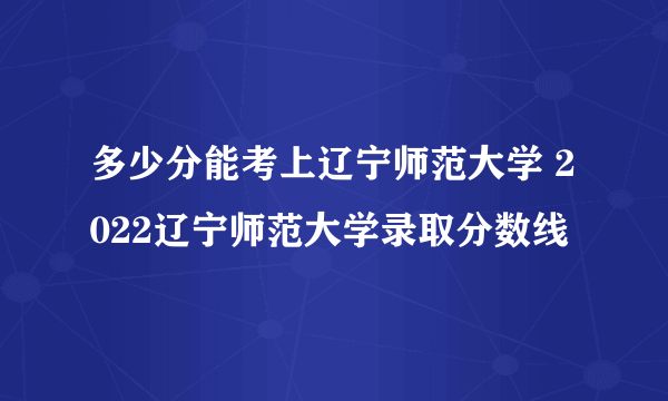 多少分能考上辽宁师范大学 2022辽宁师范大学录取分数线