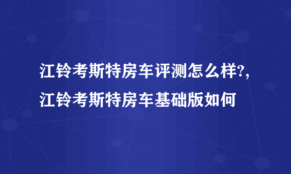 江铃考斯特房车评测怎么样?,江铃考斯特房车基础版如何