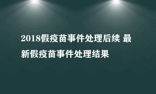 2018假疫苗事件处理后续 最新假疫苗事件处理结果