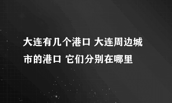 大连有几个港口 大连周边城市的港口 它们分别在哪里