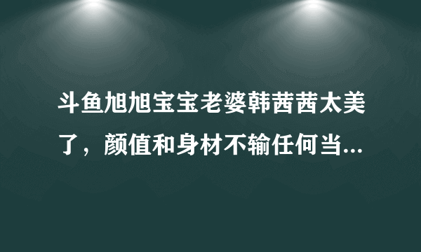 斗鱼旭旭宝宝老婆韩茜茜太美了，颜值和身材不输任何当红女主播！