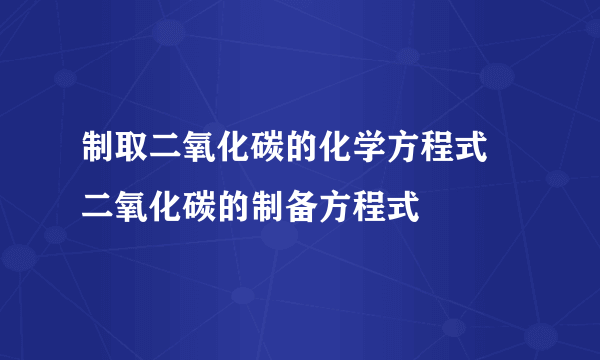 制取二氧化碳的化学方程式 二氧化碳的制备方程式