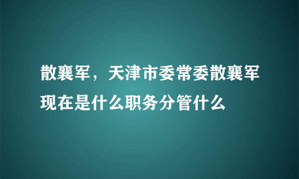 散襄军，天津市委常委散襄军现在是什么职务分管什么