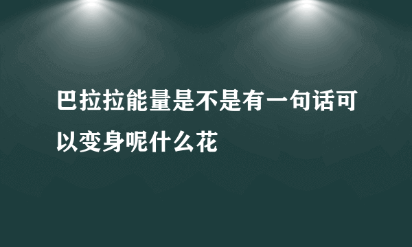 巴拉拉能量是不是有一句话可以变身呢什么花